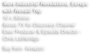 More Industrial Revelations, Europe
with Ronald Top 
10 x 30mins
Bonza TV for Discovery Channel 
Exec Producer & Episode Director - 
Chris Lethbridge
Buy from  Amazon: