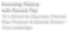Inventing History
with Ronald Top 
10 x 30mins for Discovery Channel 
Exec Producer & Episode Director - Chris Lethbridge